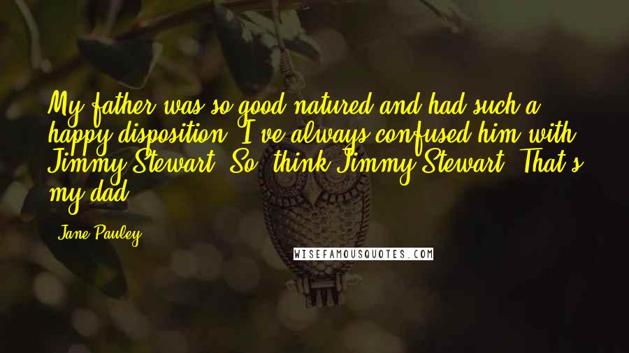 Jane Pauley Quotes: My father was so good-natured and had such a happy disposition. I've always confused him with Jimmy Stewart. So, think Jimmy Stewart. That's my dad.