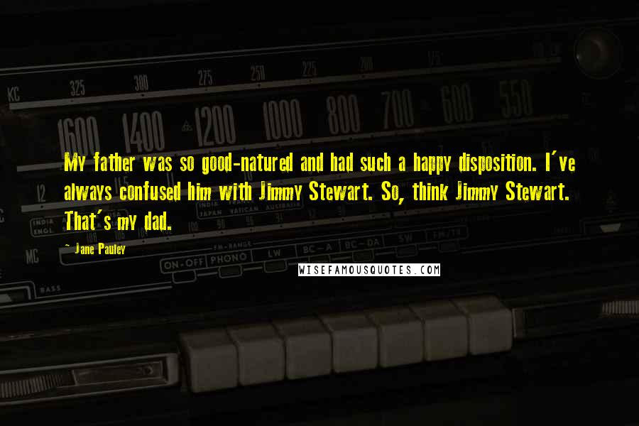 Jane Pauley Quotes: My father was so good-natured and had such a happy disposition. I've always confused him with Jimmy Stewart. So, think Jimmy Stewart. That's my dad.