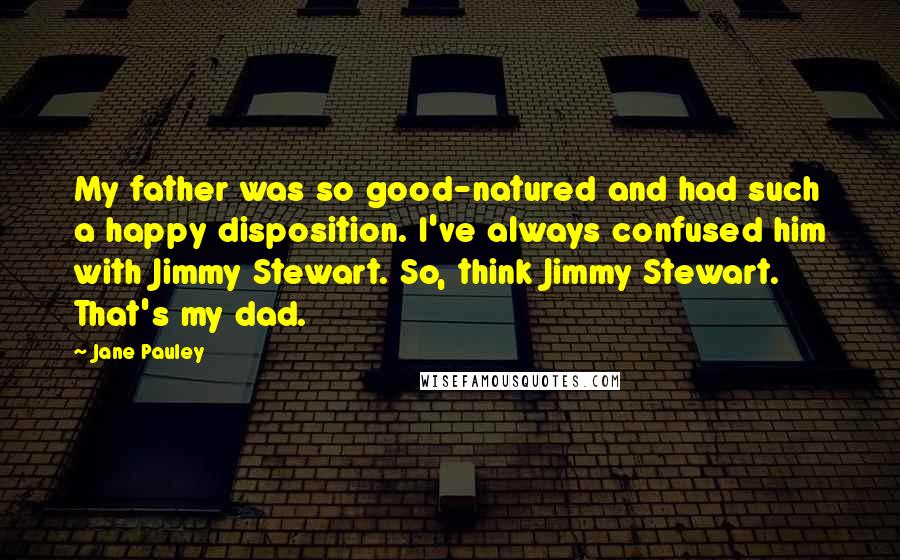 Jane Pauley Quotes: My father was so good-natured and had such a happy disposition. I've always confused him with Jimmy Stewart. So, think Jimmy Stewart. That's my dad.