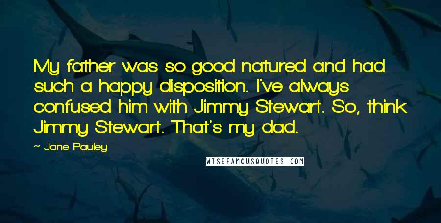 Jane Pauley Quotes: My father was so good-natured and had such a happy disposition. I've always confused him with Jimmy Stewart. So, think Jimmy Stewart. That's my dad.