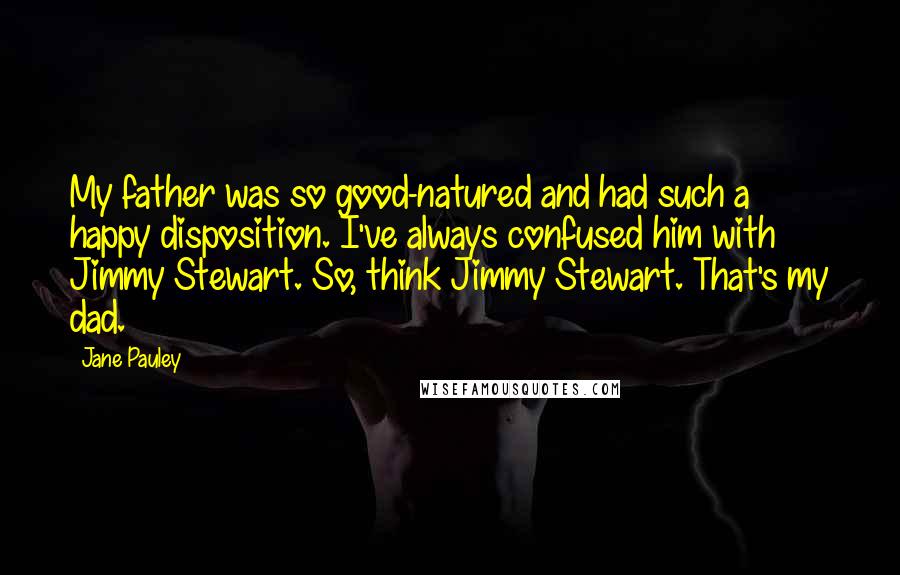 Jane Pauley Quotes: My father was so good-natured and had such a happy disposition. I've always confused him with Jimmy Stewart. So, think Jimmy Stewart. That's my dad.