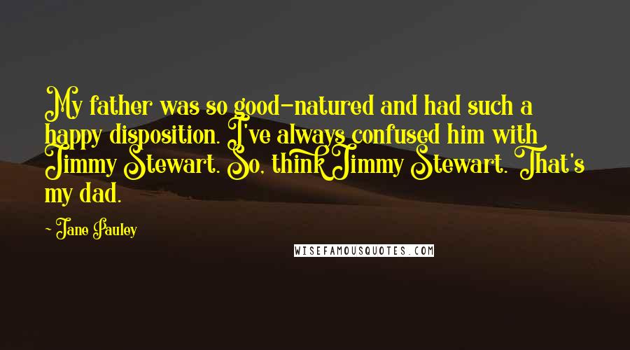 Jane Pauley Quotes: My father was so good-natured and had such a happy disposition. I've always confused him with Jimmy Stewart. So, think Jimmy Stewart. That's my dad.