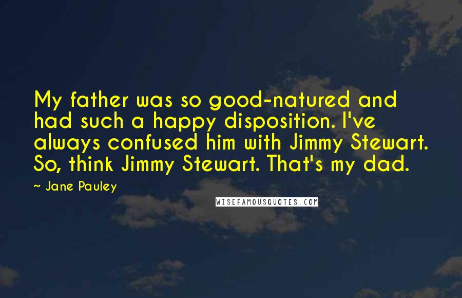 Jane Pauley Quotes: My father was so good-natured and had such a happy disposition. I've always confused him with Jimmy Stewart. So, think Jimmy Stewart. That's my dad.