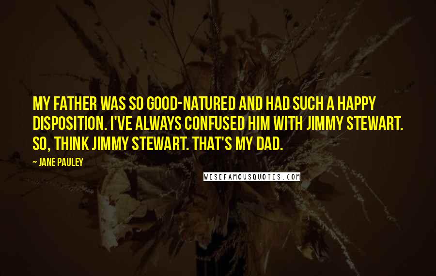 Jane Pauley Quotes: My father was so good-natured and had such a happy disposition. I've always confused him with Jimmy Stewart. So, think Jimmy Stewart. That's my dad.