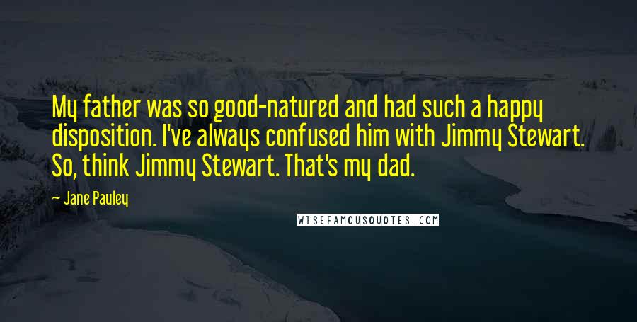 Jane Pauley Quotes: My father was so good-natured and had such a happy disposition. I've always confused him with Jimmy Stewart. So, think Jimmy Stewart. That's my dad.