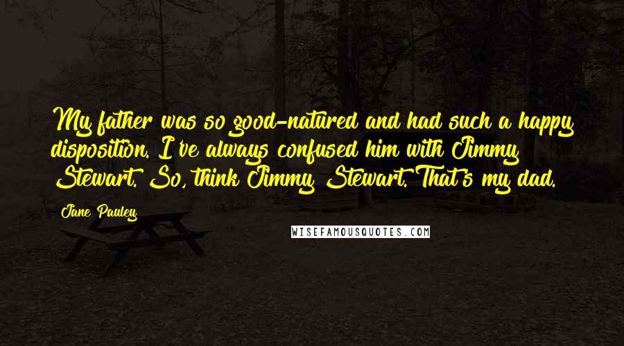 Jane Pauley Quotes: My father was so good-natured and had such a happy disposition. I've always confused him with Jimmy Stewart. So, think Jimmy Stewart. That's my dad.