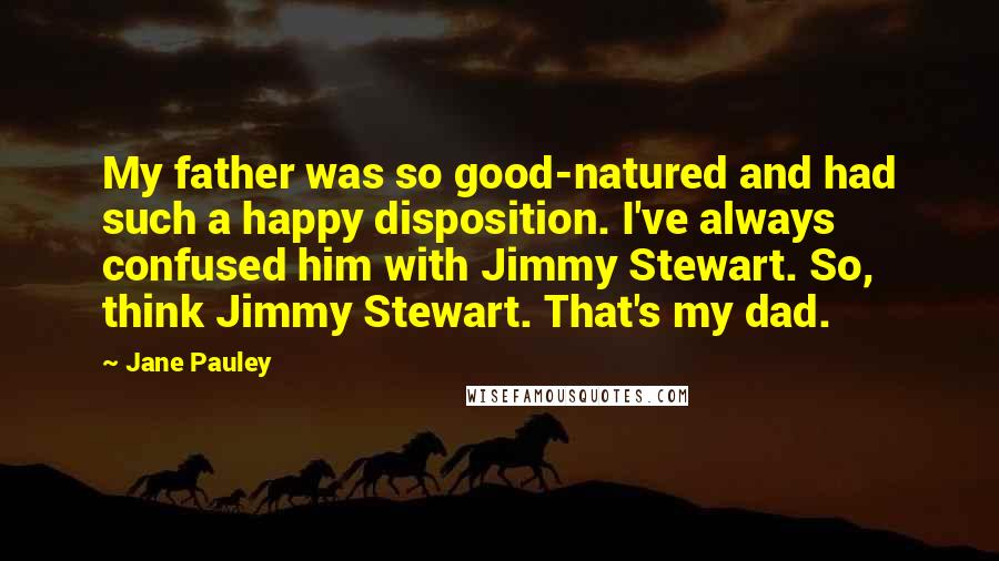 Jane Pauley Quotes: My father was so good-natured and had such a happy disposition. I've always confused him with Jimmy Stewart. So, think Jimmy Stewart. That's my dad.