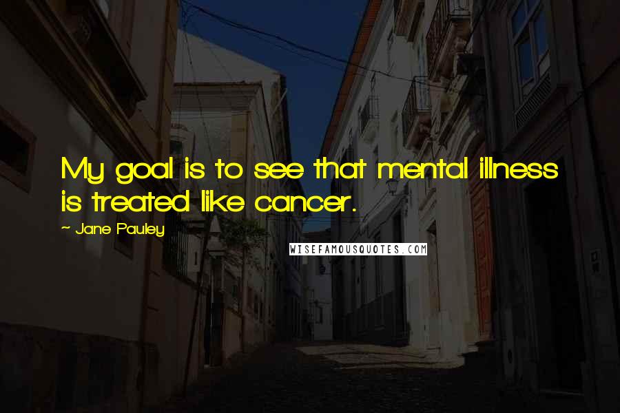 Jane Pauley Quotes: My goal is to see that mental illness is treated like cancer.