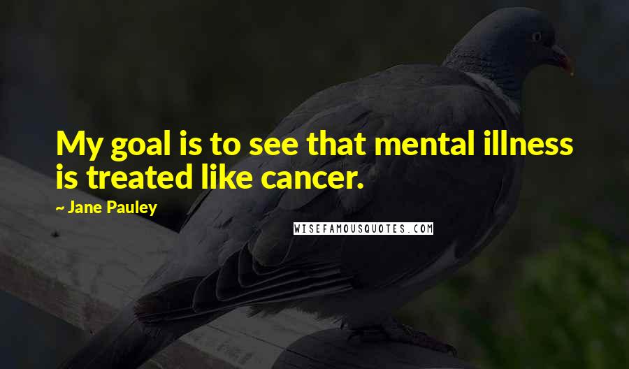 Jane Pauley Quotes: My goal is to see that mental illness is treated like cancer.