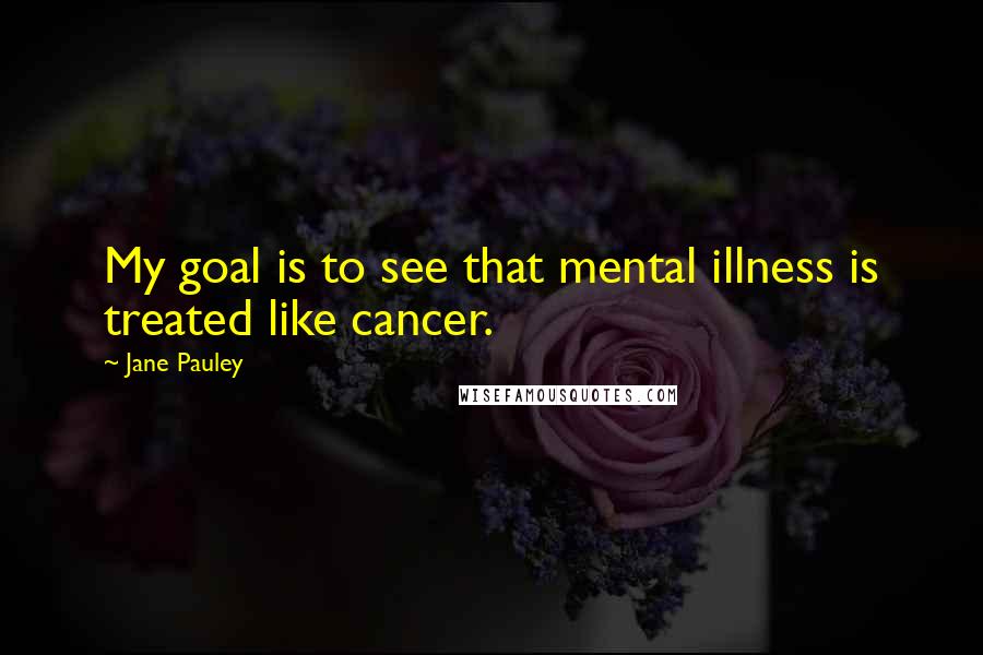 Jane Pauley Quotes: My goal is to see that mental illness is treated like cancer.