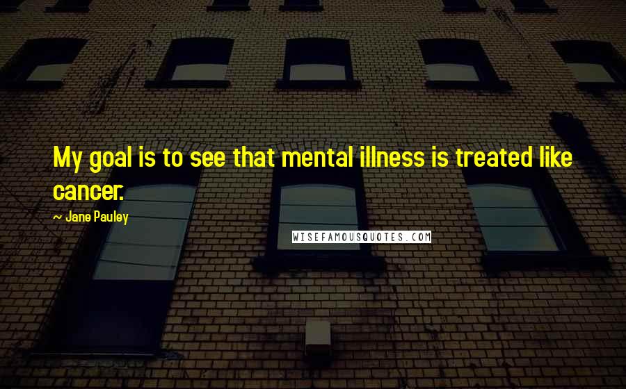 Jane Pauley Quotes: My goal is to see that mental illness is treated like cancer.