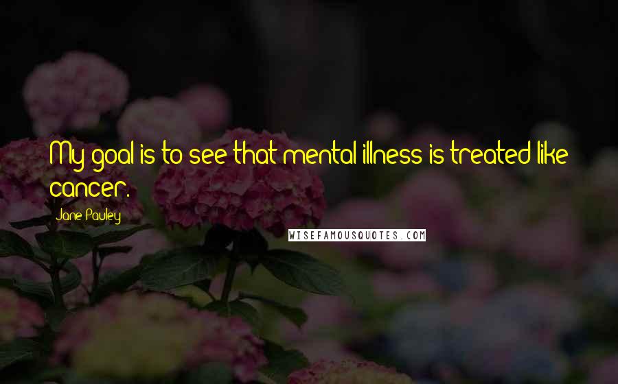 Jane Pauley Quotes: My goal is to see that mental illness is treated like cancer.