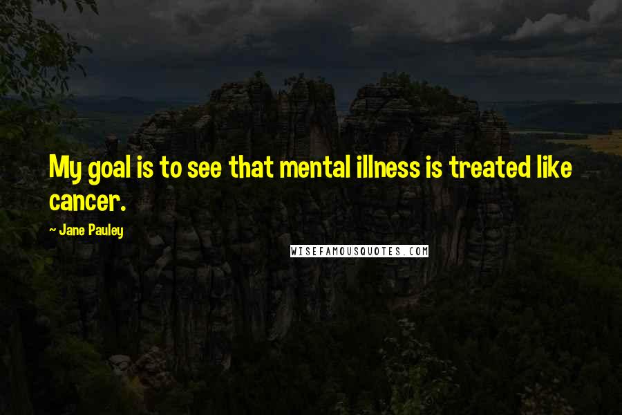 Jane Pauley Quotes: My goal is to see that mental illness is treated like cancer.