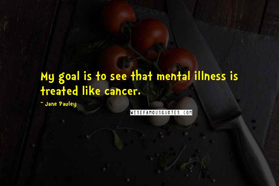 Jane Pauley Quotes: My goal is to see that mental illness is treated like cancer.