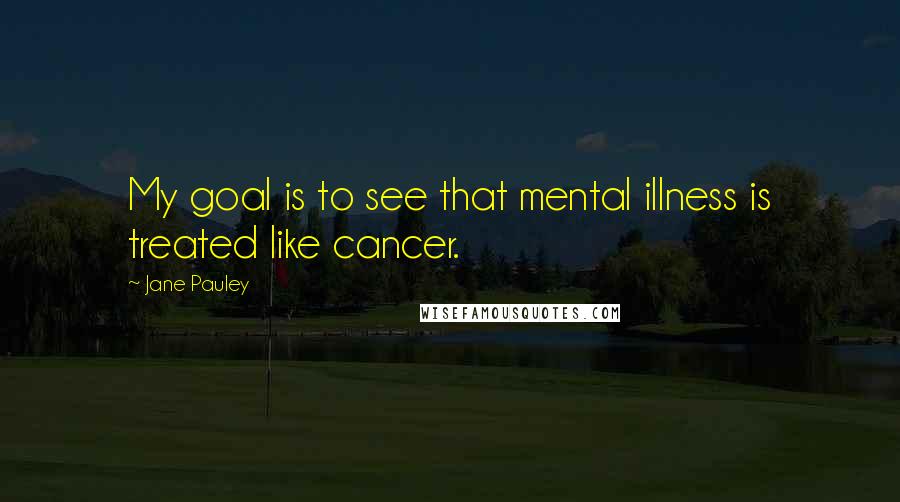 Jane Pauley Quotes: My goal is to see that mental illness is treated like cancer.