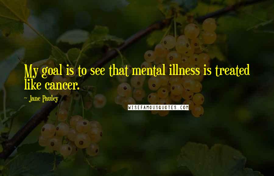 Jane Pauley Quotes: My goal is to see that mental illness is treated like cancer.