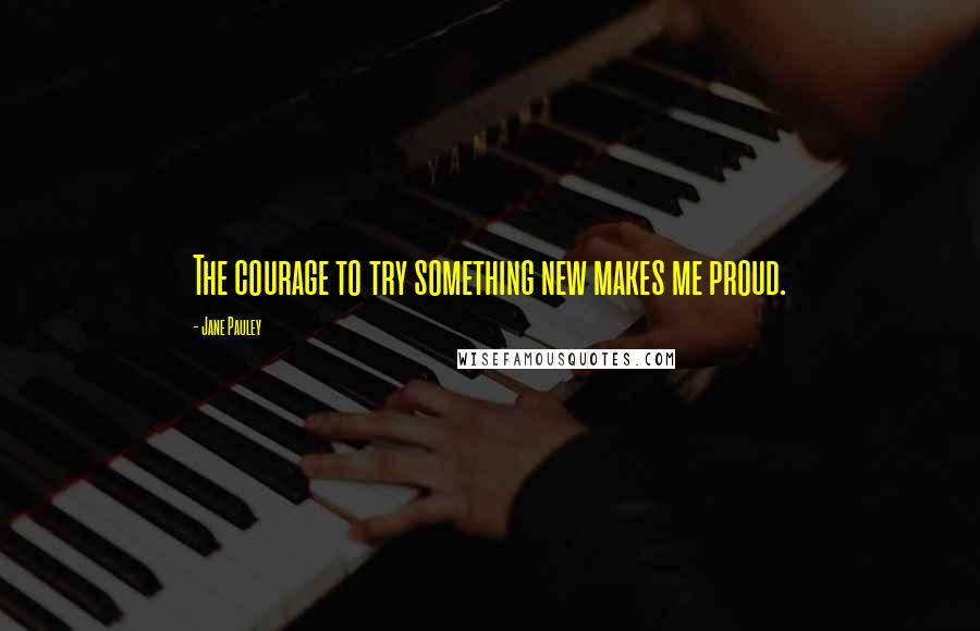 Jane Pauley Quotes: The courage to try something new makes me proud.
