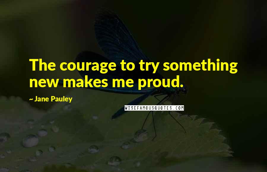 Jane Pauley Quotes: The courage to try something new makes me proud.