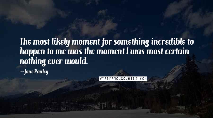 Jane Pauley Quotes: The most likely moment for something incredible to happen to me was the moment I was most certain nothing ever would.