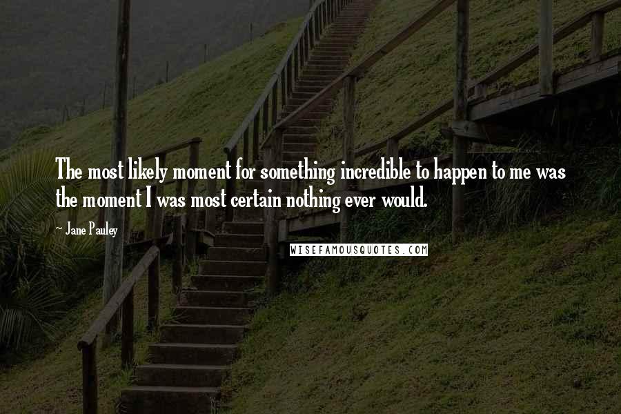 Jane Pauley Quotes: The most likely moment for something incredible to happen to me was the moment I was most certain nothing ever would.