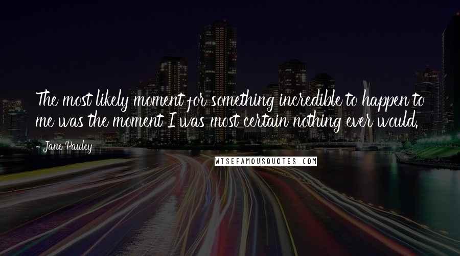 Jane Pauley Quotes: The most likely moment for something incredible to happen to me was the moment I was most certain nothing ever would.