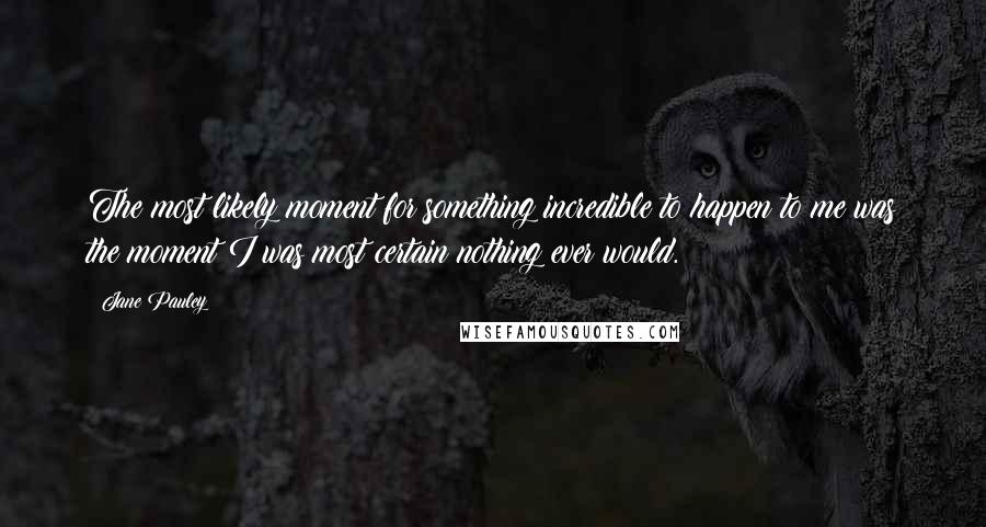 Jane Pauley Quotes: The most likely moment for something incredible to happen to me was the moment I was most certain nothing ever would.