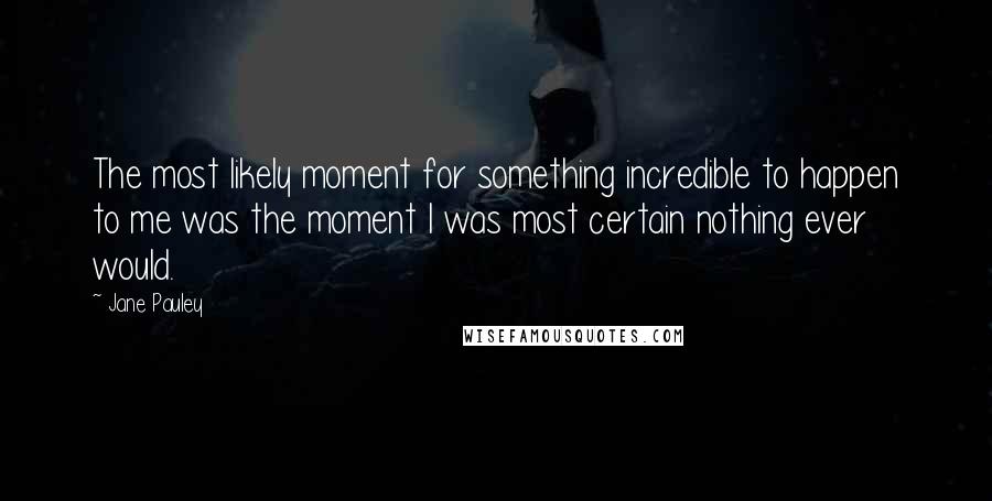 Jane Pauley Quotes: The most likely moment for something incredible to happen to me was the moment I was most certain nothing ever would.
