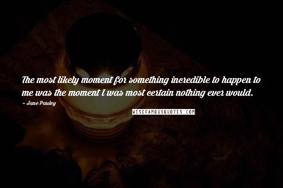 Jane Pauley Quotes: The most likely moment for something incredible to happen to me was the moment I was most certain nothing ever would.