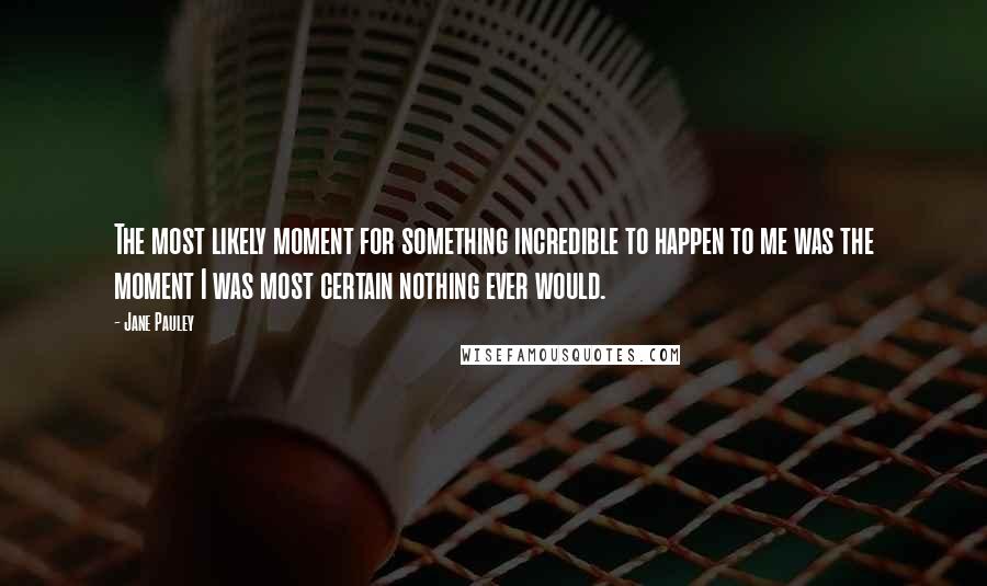 Jane Pauley Quotes: The most likely moment for something incredible to happen to me was the moment I was most certain nothing ever would.