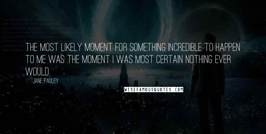 Jane Pauley Quotes: The most likely moment for something incredible to happen to me was the moment I was most certain nothing ever would.