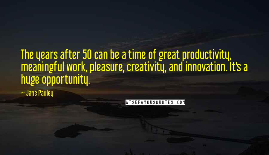 Jane Pauley Quotes: The years after 50 can be a time of great productivity, meaningful work, pleasure, creativity, and innovation. It's a huge opportunity.