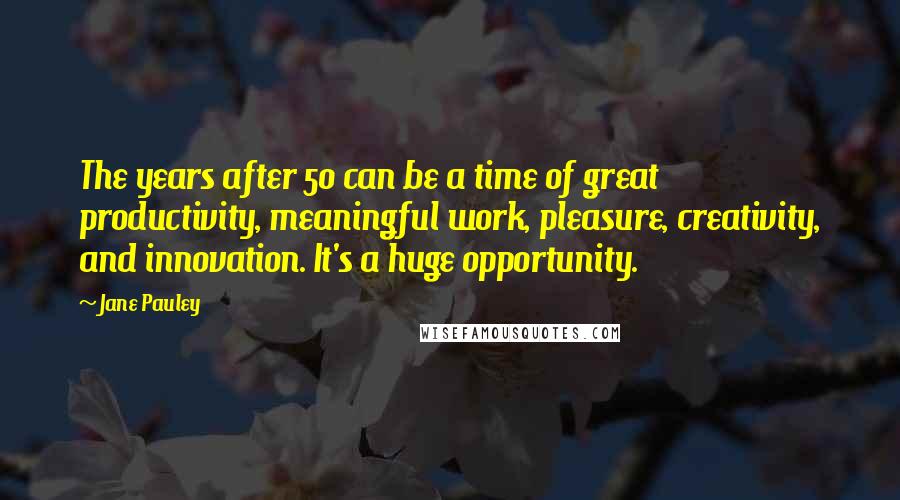 Jane Pauley Quotes: The years after 50 can be a time of great productivity, meaningful work, pleasure, creativity, and innovation. It's a huge opportunity.