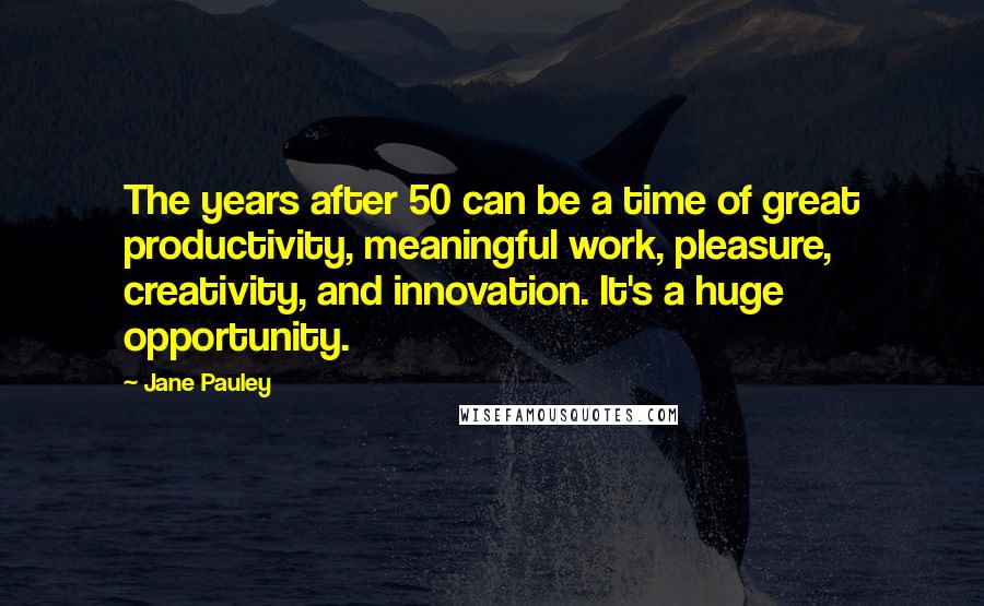 Jane Pauley Quotes: The years after 50 can be a time of great productivity, meaningful work, pleasure, creativity, and innovation. It's a huge opportunity.