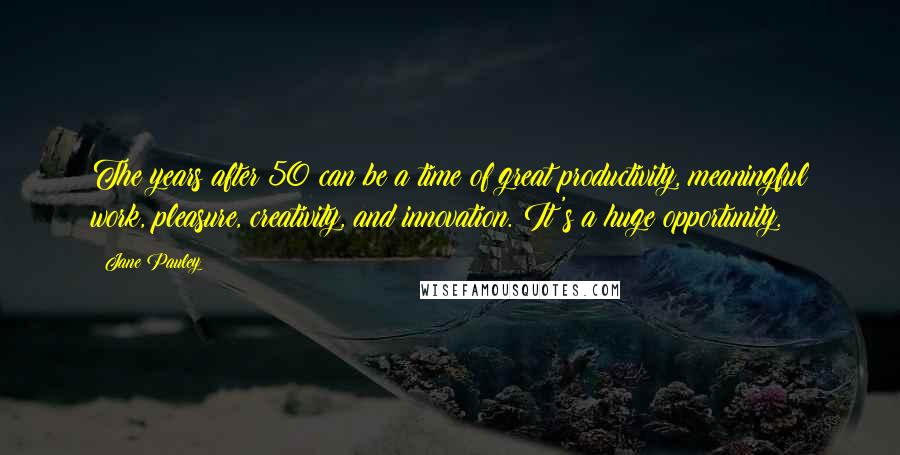 Jane Pauley Quotes: The years after 50 can be a time of great productivity, meaningful work, pleasure, creativity, and innovation. It's a huge opportunity.