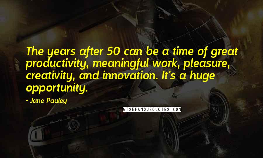 Jane Pauley Quotes: The years after 50 can be a time of great productivity, meaningful work, pleasure, creativity, and innovation. It's a huge opportunity.