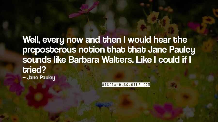 Jane Pauley Quotes: Well, every now and then I would hear the preposterous notion that that Jane Pauley sounds like Barbara Walters. Like I could if I tried?