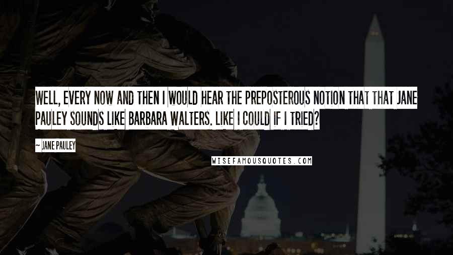 Jane Pauley Quotes: Well, every now and then I would hear the preposterous notion that that Jane Pauley sounds like Barbara Walters. Like I could if I tried?