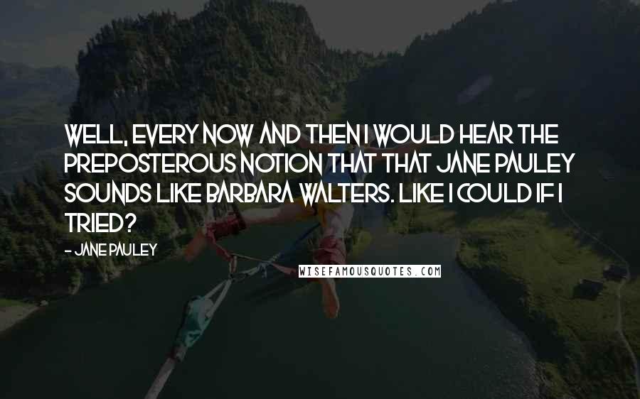 Jane Pauley Quotes: Well, every now and then I would hear the preposterous notion that that Jane Pauley sounds like Barbara Walters. Like I could if I tried?