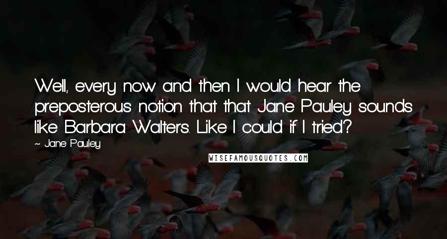 Jane Pauley Quotes: Well, every now and then I would hear the preposterous notion that that Jane Pauley sounds like Barbara Walters. Like I could if I tried?