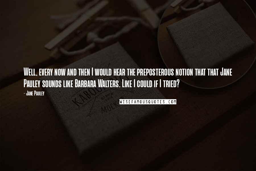 Jane Pauley Quotes: Well, every now and then I would hear the preposterous notion that that Jane Pauley sounds like Barbara Walters. Like I could if I tried?