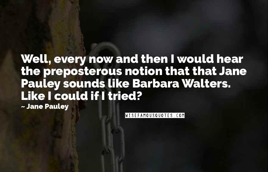 Jane Pauley Quotes: Well, every now and then I would hear the preposterous notion that that Jane Pauley sounds like Barbara Walters. Like I could if I tried?