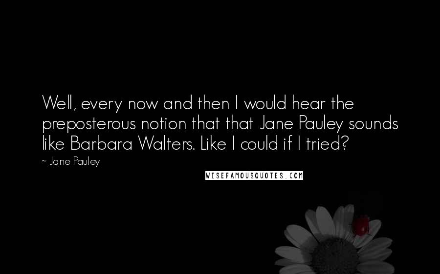 Jane Pauley Quotes: Well, every now and then I would hear the preposterous notion that that Jane Pauley sounds like Barbara Walters. Like I could if I tried?