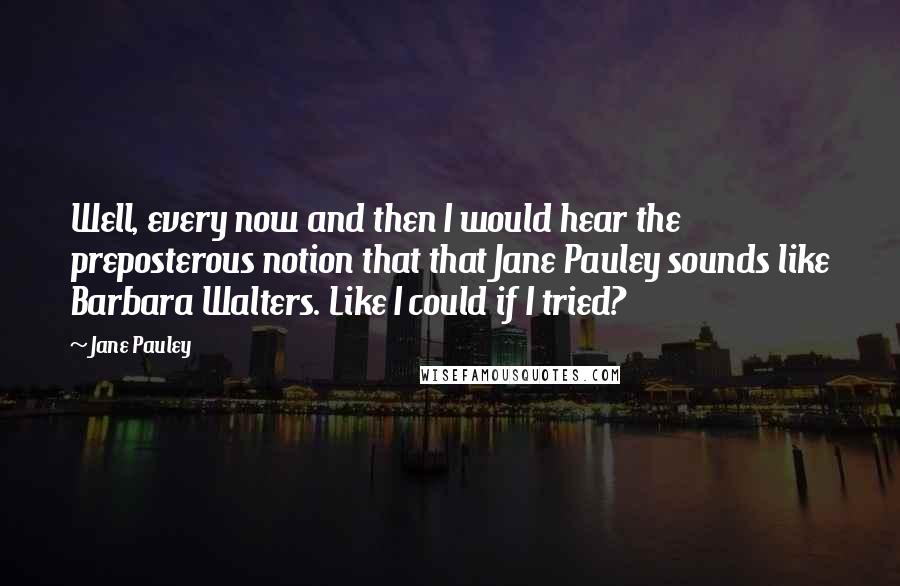 Jane Pauley Quotes: Well, every now and then I would hear the preposterous notion that that Jane Pauley sounds like Barbara Walters. Like I could if I tried?