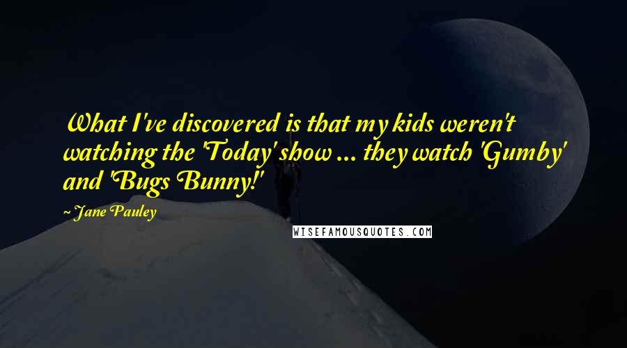 Jane Pauley Quotes: What I've discovered is that my kids weren't watching the 'Today' show ... they watch 'Gumby' and 'Bugs Bunny!'