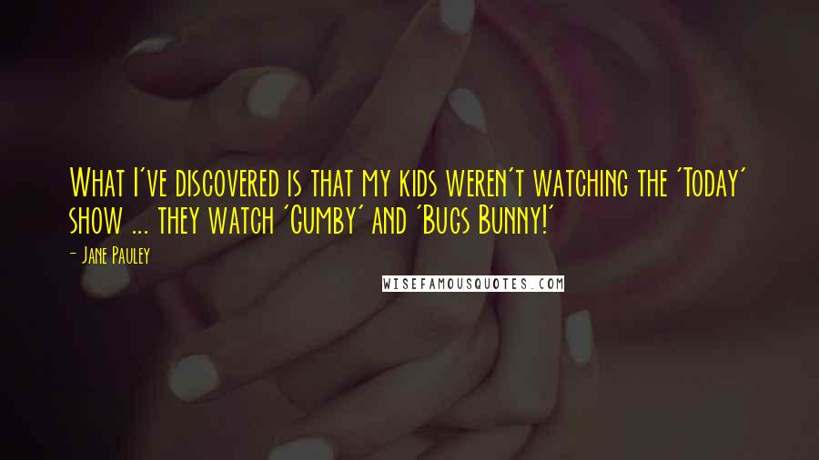 Jane Pauley Quotes: What I've discovered is that my kids weren't watching the 'Today' show ... they watch 'Gumby' and 'Bugs Bunny!'