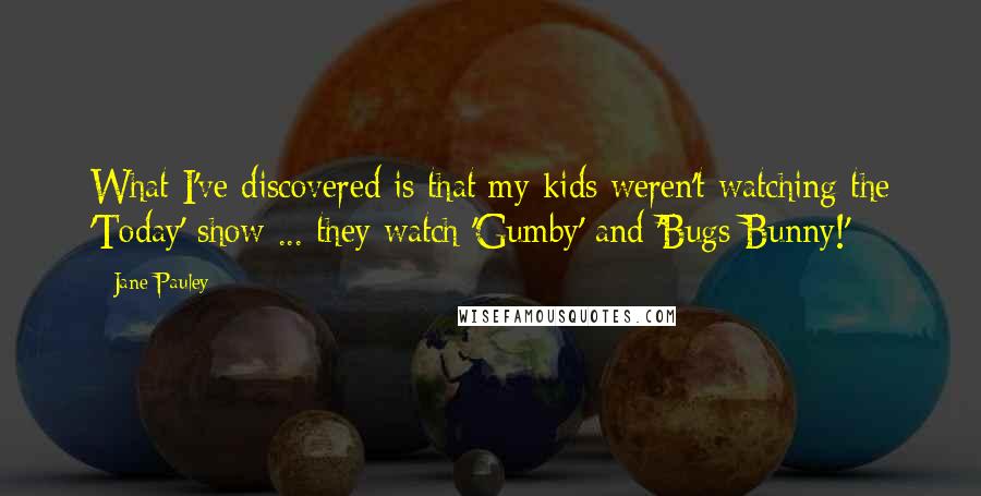 Jane Pauley Quotes: What I've discovered is that my kids weren't watching the 'Today' show ... they watch 'Gumby' and 'Bugs Bunny!'