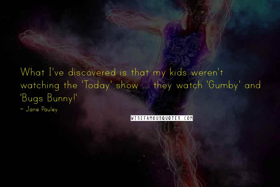 Jane Pauley Quotes: What I've discovered is that my kids weren't watching the 'Today' show ... they watch 'Gumby' and 'Bugs Bunny!'