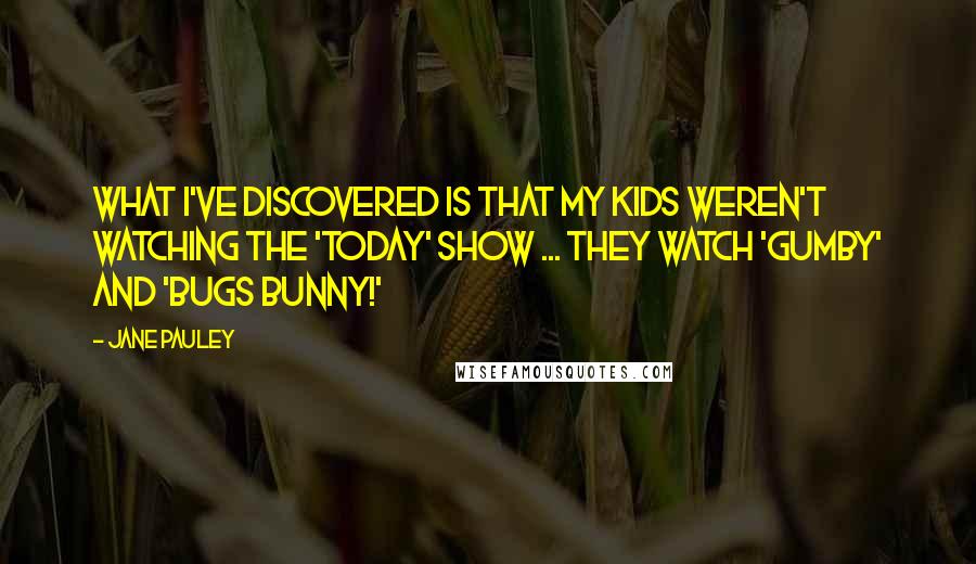 Jane Pauley Quotes: What I've discovered is that my kids weren't watching the 'Today' show ... they watch 'Gumby' and 'Bugs Bunny!'