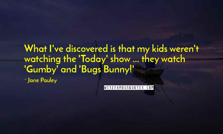 Jane Pauley Quotes: What I've discovered is that my kids weren't watching the 'Today' show ... they watch 'Gumby' and 'Bugs Bunny!'