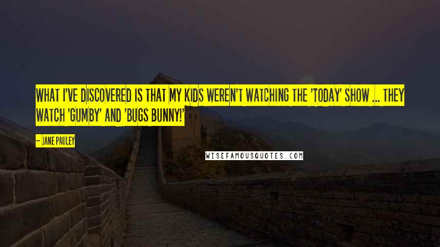 Jane Pauley Quotes: What I've discovered is that my kids weren't watching the 'Today' show ... they watch 'Gumby' and 'Bugs Bunny!'